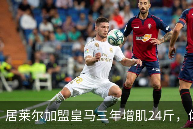 居莱尔加盟皇马三年增肌24斤，体脂率下降2%！西甲赛场上的新星崛起